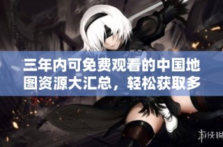 三年内可免费观看的中国地图资源大汇总，轻松获取多样内容