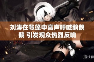 刘涛在帐篷中高声呼喊鹅鹅鹅 引发观众热烈反响