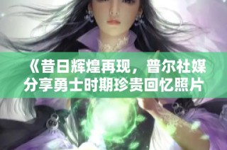 《昔日辉煌再现，普尔社媒分享勇士时期珍贵回忆照片》