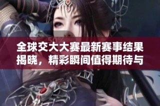 全球交大大赛最新赛事结果揭晓，精彩瞬间值得期待与回顾