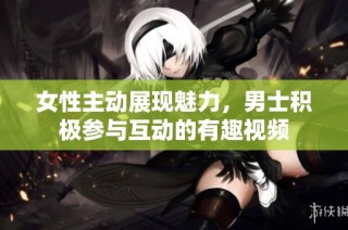 女性主动展现魅力，男士积极参与互动的有趣视频
