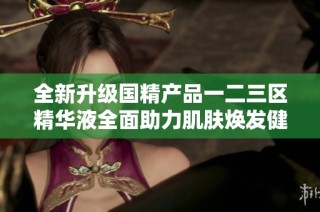 全新升级国精产品一二三区精华液全面助力肌肤焕发健康光彩
