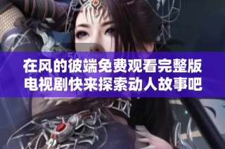 在风的彼端免费观看完整版电视剧快来探索动人故事吧
