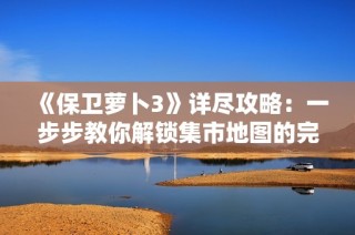 《保卫萝卜3》详尽攻略：一步步教你解锁集市地图的完整流程