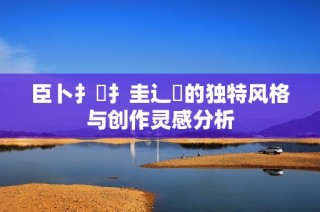 臣卜扌喿扌圭辶畐的独特风格与创作灵感分析