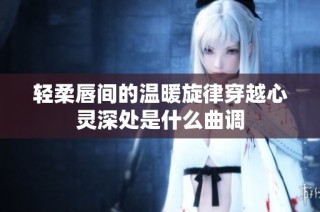 轻柔唇间的温暖旋律穿越心灵深处是什么曲调