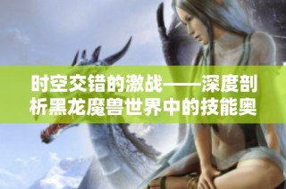 时空交错的激战——深度剖析黑龙魔兽世界中的技能奥秘与策略