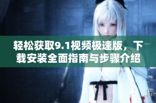 轻松获取9.1视频极速版，下载安装全面指南与步骤介绍