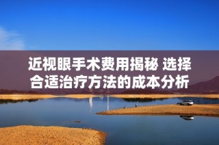 近视眼手术费用揭秘 选择合适治疗方法的成本分析