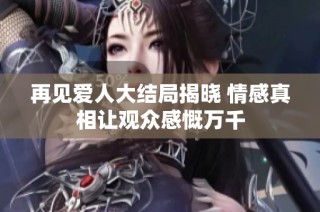 再见爱人大结局揭晓 情感真相让观众感慨万千