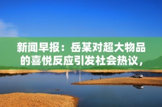新闻早报：岳某对超大物品的喜悦反应引发社会热议，背后原因令人深思
