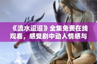 《流水迢迢》全集免费在线观看，感受剧中动人情感与故事魅力