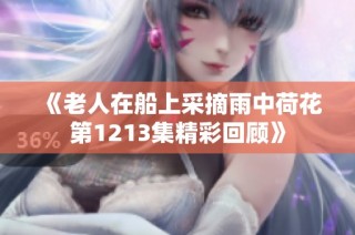 《老人在船上采摘雨中荷花第1213集精彩回顾》