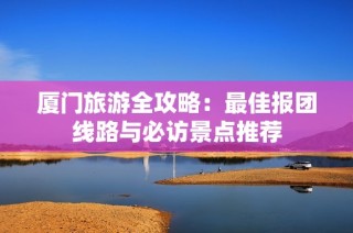 厦门旅游全攻略：最佳报团线路与必访景点推荐