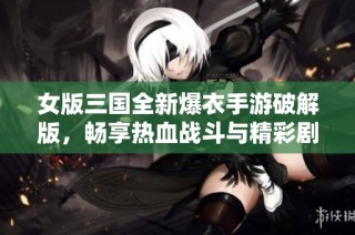 女版三国全新爆衣手游破解版，畅享热血战斗与精彩剧情