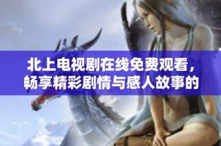 北上电视剧在线免费观看，畅享精彩剧情与感人故事的完美体验