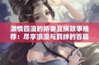 激情四溢的娇妻互换故事推荐：尽享浪漫与羁绊的百篇精选