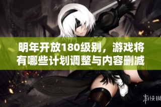 明年开放180级别，游戏将有哪些计划调整与内容删减揭秘