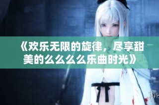 《欢乐无限的旋律，尽享甜美的么么么么乐曲时光》