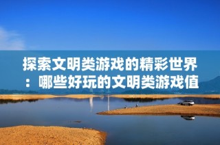 探索文明类游戏的精彩世界：哪些好玩的文明类游戏值得一试