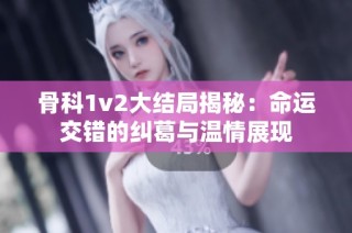 骨科1v2大结局揭秘：命运交错的纠葛与温情展现