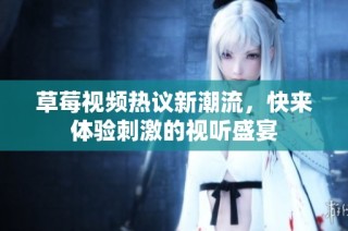 草莓视频热议新潮流，快来体验刺激的视听盛宴