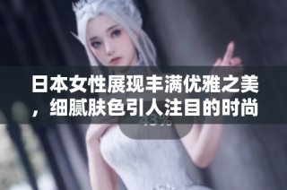 日本女性展现丰满优雅之美，细腻肤色引人注目的时尚魅力