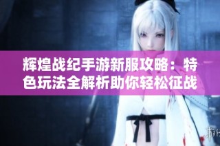 辉煌战纪手游新服攻略：特色玩法全解析助你轻松征战四方