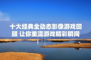 十大经典全动态影像游戏回顾 让你重温游戏精彩瞬间