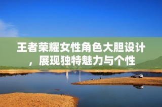 王者荣耀女性角色大胆设计，展现独特魅力与个性