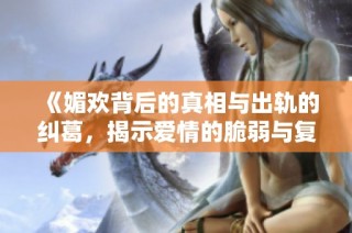 《媚欢背后的真相与出轨的纠葛，揭示爱情的脆弱与复杂》