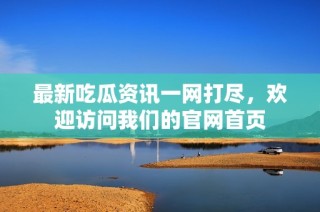 最新吃瓜资讯一网打尽，欢迎访问我们的官网首页