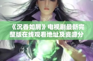 《沉香如屑》电视剧最新完整版在线观看地址及资源分享攻略