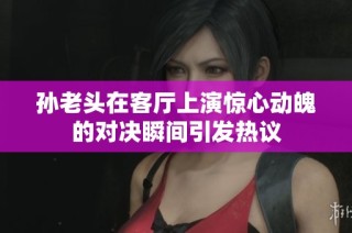 孙老头在客厅上演惊心动魄的对决瞬间引发热议