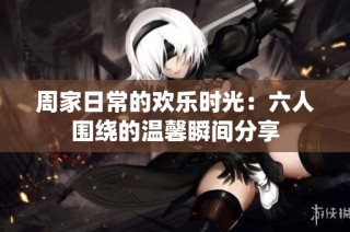 周家日常的欢乐时光：六人围绕的温馨瞬间分享