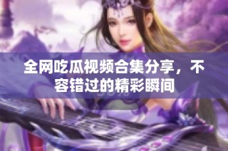 全网吃瓜视频合集分享，不容错过的精彩瞬间
