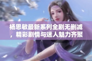 杨思敏最新系列全剧无删减，精彩剧情与迷人魅力齐聚一堂