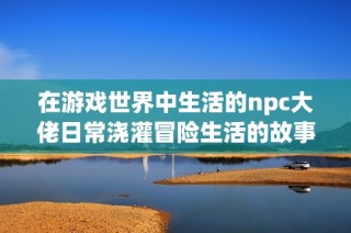在游戏世界中生活的npc大佬日常浇灌冒险生活的故事分享