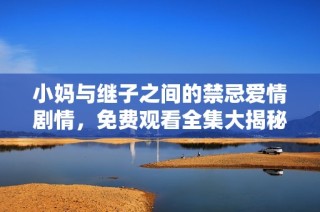 小妈与继子之间的禁忌爱情剧情，免费观看全集大揭秘