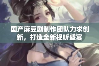 国产麻豆剧制作团队力求创新，打造全新视听盛宴