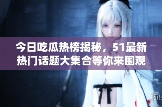 今日吃瓜热榜揭秘，51最新热门话题大集合等你来围观