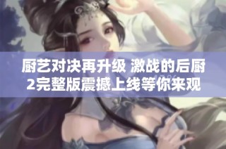 厨艺对决再升级 激战的后厨2完整版震撼上线等你来观赏