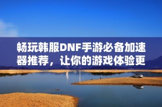 畅玩韩服DNF手游必备加速器推荐，让你的游戏体验更流畅！