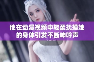 他在动漫视频中轻柔抚摸她的身体引发不断呻吟声