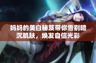 妈妈的美白秘笈带你告别暗沉肌肤，焕发自信光彩