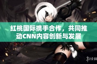 红桃国际携手合作，共同推动CNN内容创新与发展