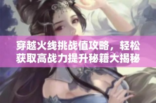 穿越火线挑战值攻略，轻松获取高战力提升秘籍大揭秘！