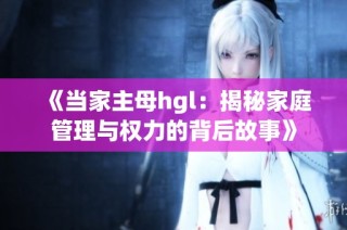 《当家主母hgl：揭秘家庭管理与权力的背后故事》