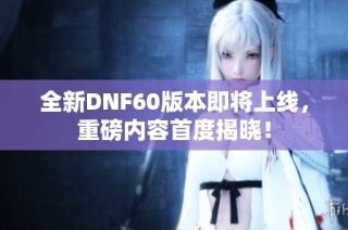 全新DNF60版本即将上线，重磅内容首度揭晓！