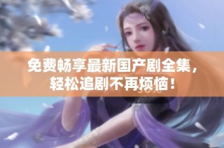 免费畅享最新国产剧全集，轻松追剧不再烦恼！